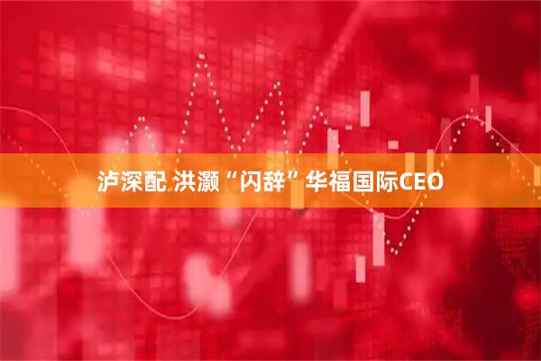 泸深配 洪灏“闪辞”华福国际CEO