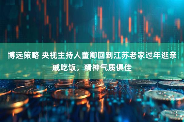 博远策略 央视主持人董卿回到江苏老家过年逛亲戚吃饭，精神气质俱佳
