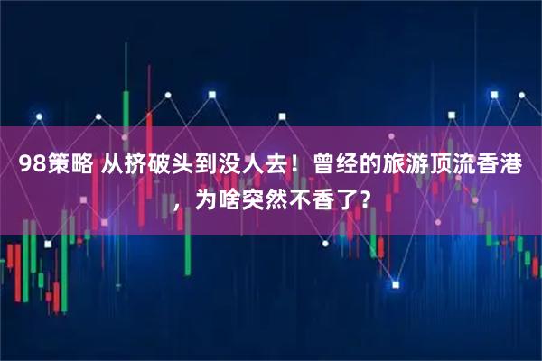 98策略 从挤破头到没人去！曾经的旅游顶流香港，为啥突然不香了？
