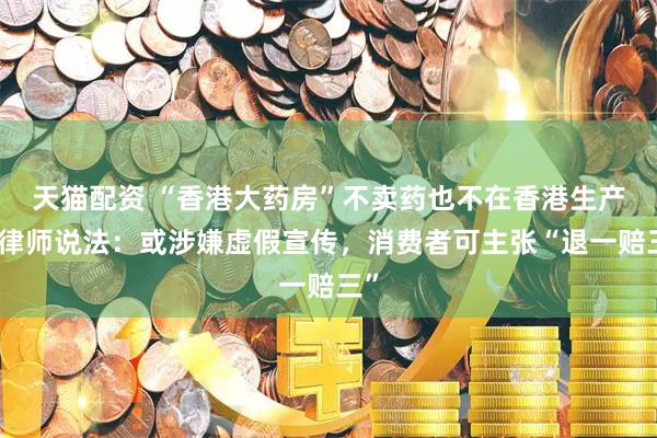 天猫配资 “香港大药房”不卖药也不在香港生产？律师说法：或涉嫌虚假宣传，消费者可主张“退一赔三”