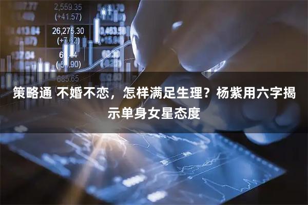 策略通 不婚不恋，怎样满足生理？杨紫用六字揭示单身女星态度