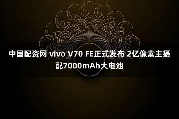 中国配资网 vivo V70 FE正式发布 2亿像素主摄配7000mAh大电池