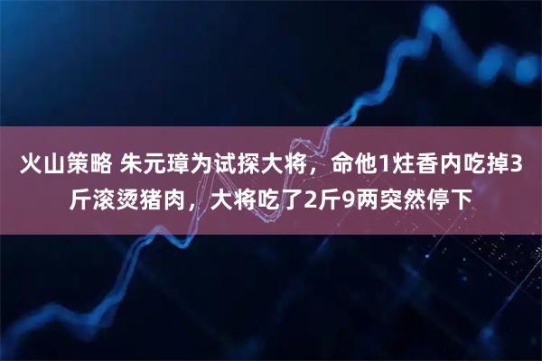 火山策略 朱元璋为试探大将，命他1炷香内吃掉3斤滚烫猪肉，大将吃了2斤9两突然停下