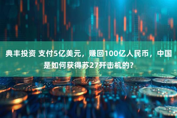 典丰投资 支付5亿美元，赚回100亿人民币，中国是如何获得苏27歼击机的？