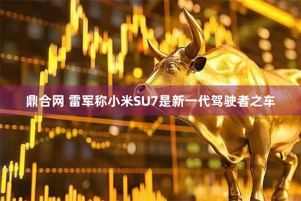 鼎合网 雷军称小米SU7是新一代驾驶者之车