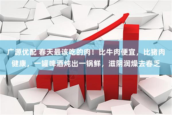 广源优配 春天最该吃的肉！比牛肉便宜，比猪肉健康，一罐啤酒炖出一锅鲜，滋阴润燥去春乏