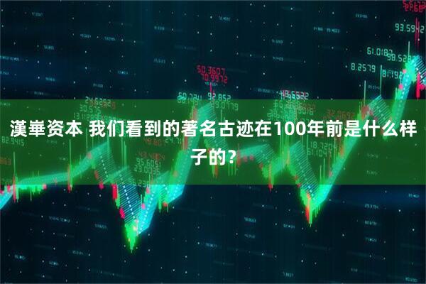 漢崋资本 我们看到的著名古迹在100年前是什么样子的？
