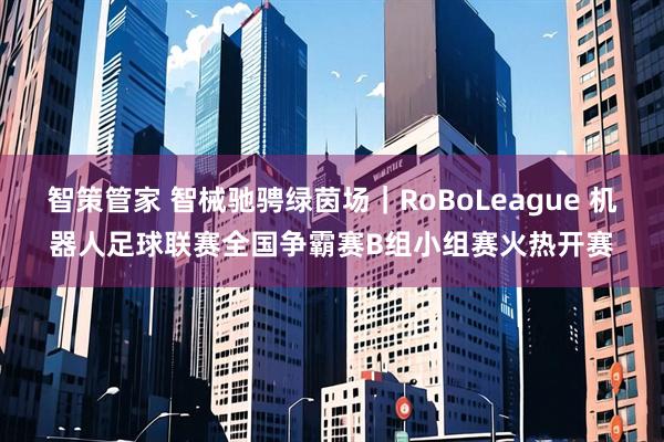 智策管家 智械驰骋绿茵场｜RoBoLeague 机器人足球联赛全国争霸赛B组小组赛火热开赛