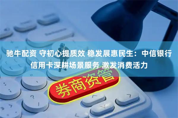 驰牛配资 守初心提质效 稳发展惠民生：中信银行信用卡深耕场景服务 激发消费活力