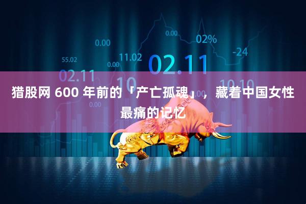 猎股网 600 年前的「产亡孤魂」，藏着中国女性最痛的记忆