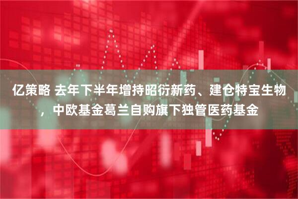 亿策略 去年下半年增持昭衍新药、建仓特宝生物，中欧基金葛兰自购旗下独管医药基金