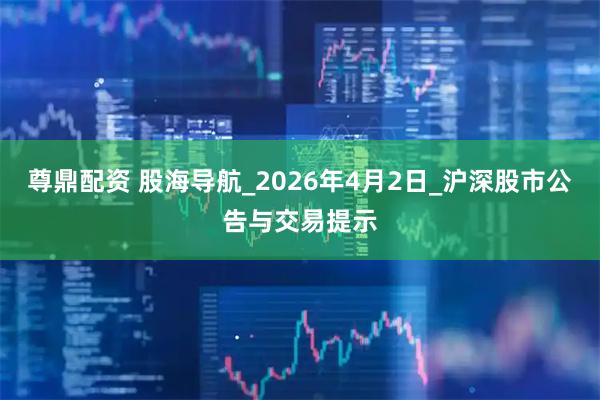 尊鼎配资 股海导航_2026年4月2日_沪深股市公告与交易提示