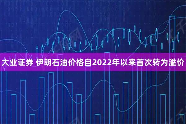 大业证券 伊朗石油价格自2022年以来首次转为溢价