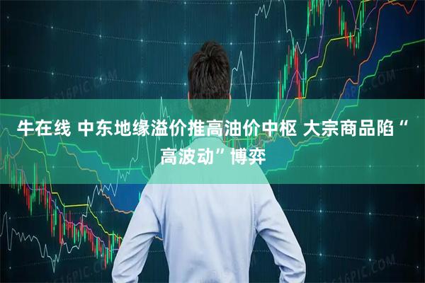 牛在线 中东地缘溢价推高油价中枢 大宗商品陷“高波动”博弈