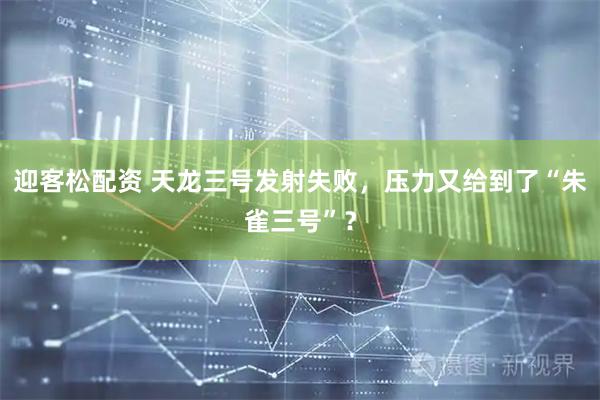 迎客松配资 天龙三号发射失败，压力又给到了“朱雀三号”？