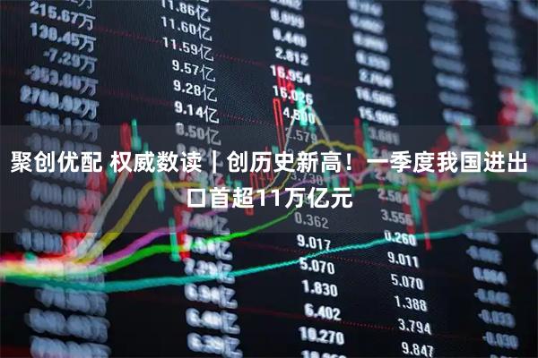 聚创优配 权威数读｜创历史新高！一季度我国进出口首超11万亿元