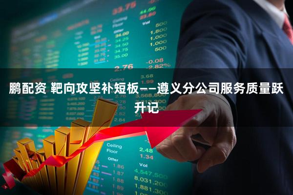 鹏配资 靶向攻坚补短板——遵义分公司服务质量跃升记