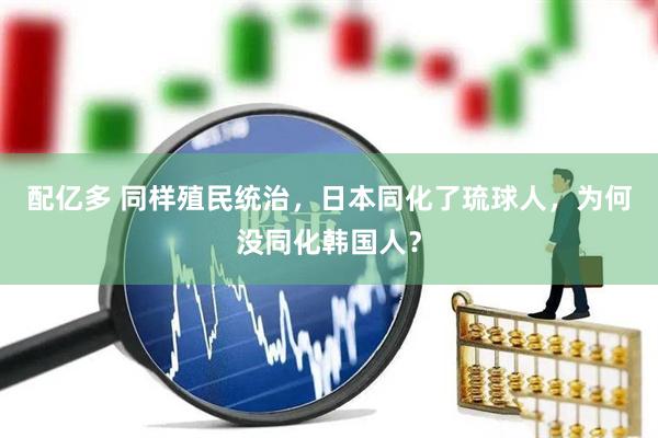 配亿多 同样殖民统治，日本同化了琉球人，为何没同化韩国人？