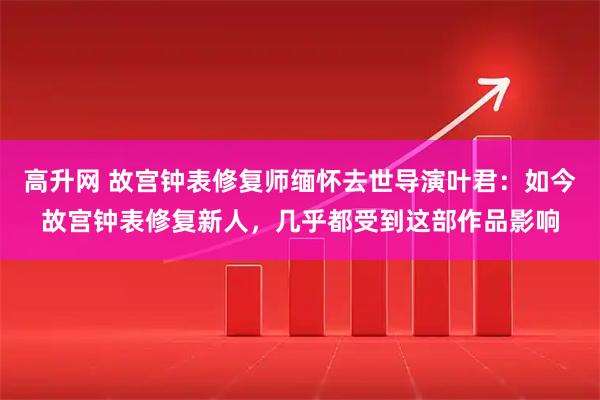 高升网 故宫钟表修复师缅怀去世导演叶君：如今故宫钟表修复新人，几乎都受到这部作品影响