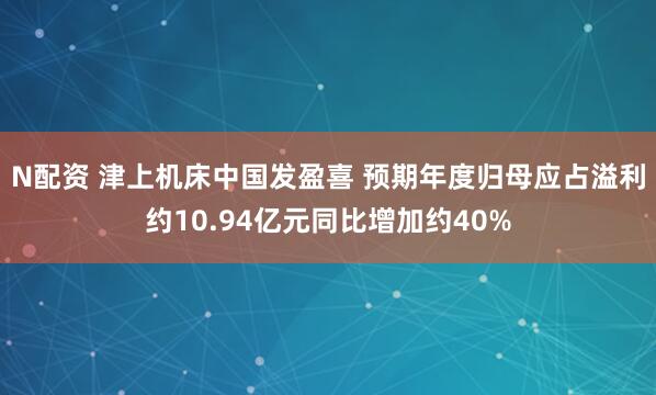 N配资 津上机床中国发盈喜 预期年度归母应占溢利约10.94亿元同比增加约40%